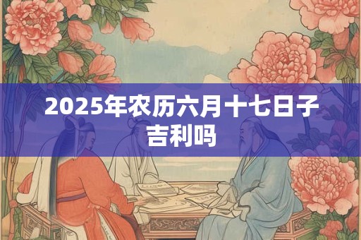 2025年农历六月十七日子吉利吗