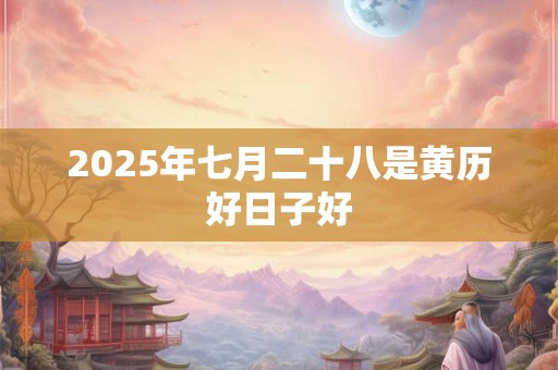 2025年七月二十八是黄历好日子好 2025年七月二十八是黄历好日子好