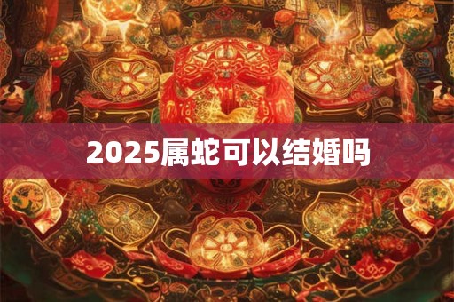 2025属蛇可以结婚吗 2025属蛇可以结婚吗