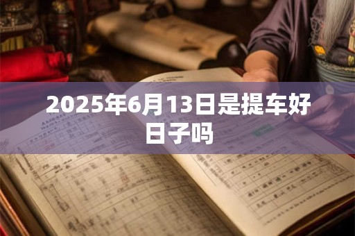 2025年6月13日是提车好日子吗 2025年6月13日是提车好日子吗