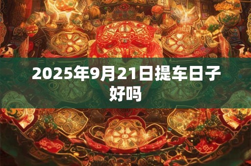 2025年9月21日提车日子好吗 2025年9月21日提车日子好吗
