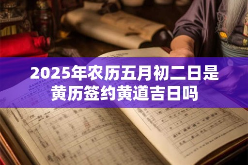 2025年农历五月初二日是黄历签约黄道吉日吗 2025年农历五月初二日是黄历签约黄道吉日吗