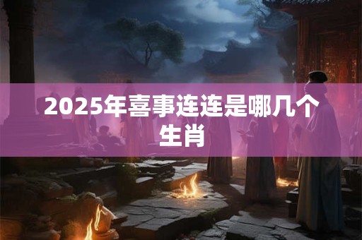 2025年喜事连连是哪几个生肖 2025年喜事连连是哪几个生肖