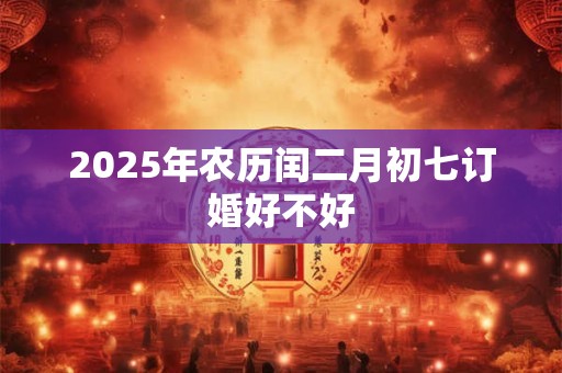 2025年农历闰二月初七订婚好不好 2025年农历闰二月初七订婚好不好