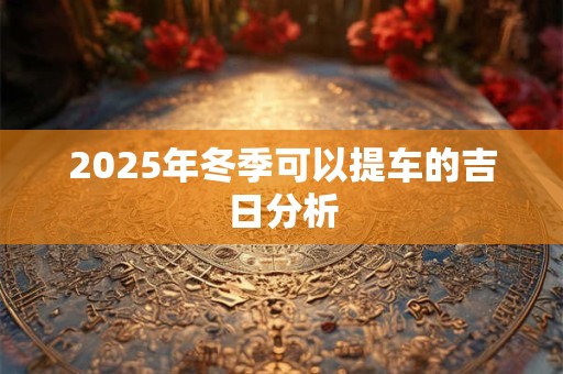2025年冬季可以提车的吉日分析 2025年冬季可以提车的吉日分析
