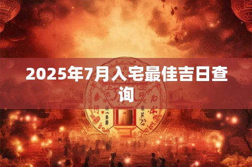 2025年7月入宅最佳吉日查询 2025年7月入宅最佳吉日查询