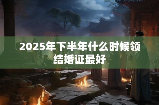 2025年下半年什么时候领结婚证最好 2025年下半年什么时候领结婚证最好