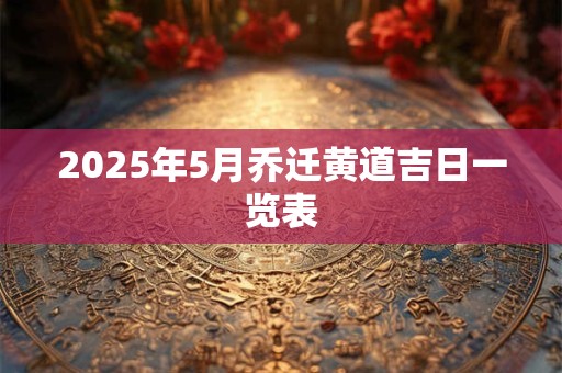 2025年5月乔迁黄道吉日一览表 2025年5月乔迁黄道吉日一览表