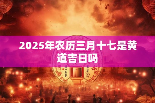 2025年农历三月十七是黄道吉日吗 2025年农历三月十七是黄道吉日吗
