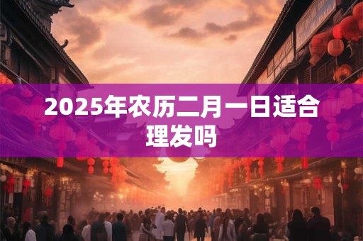 2025年农历二月一日适合理发吗 2025年农历二月一日适合理发吗