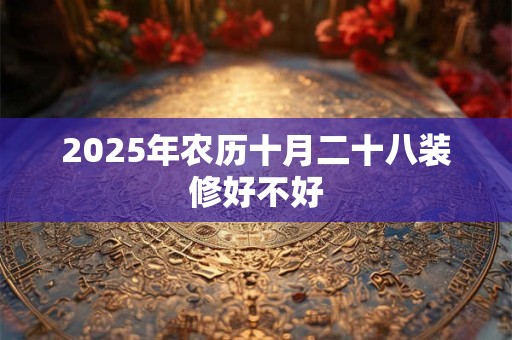 2025年农历十月二十八装修好不好 2025年农历十月二十八装修好不好