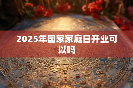 2025年国家家庭日开业可以吗