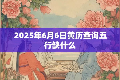 2025年6月6日黄历查询五行缺什么 2025年6月6日黄历查询五行缺什么
