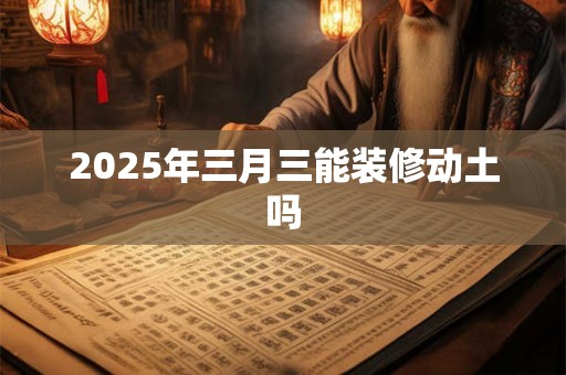 2025年三月三能装修动土吗 2025年三月三能装修动土吗