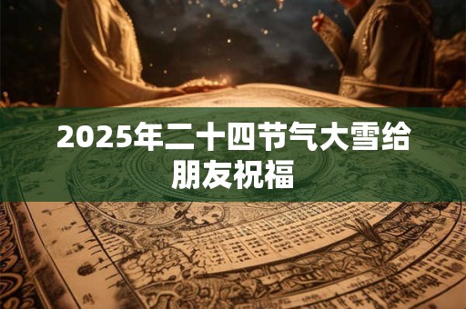 2025年二十四节气大雪给朋友祝福 2025年二十四节气大雪给朋友祝福
