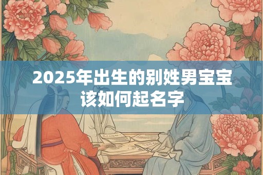 2025年出生的别姓男宝宝该如何起名字 2025年出生的别姓男宝宝该如何起名字