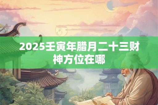 2026壬寅年腊月二十三财神方位在哪 2026壬寅年腊月二十三财神方位在哪