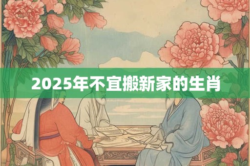 2025年不宜搬新家的生肖 2025年不宜搬新家的生肖