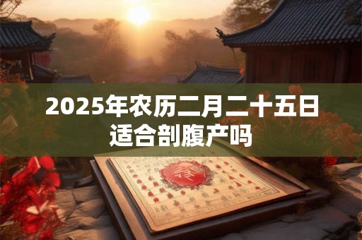2025年农历二月二十五日适合剖腹产吗 2025年农历二月二十五日适合剖腹产吗