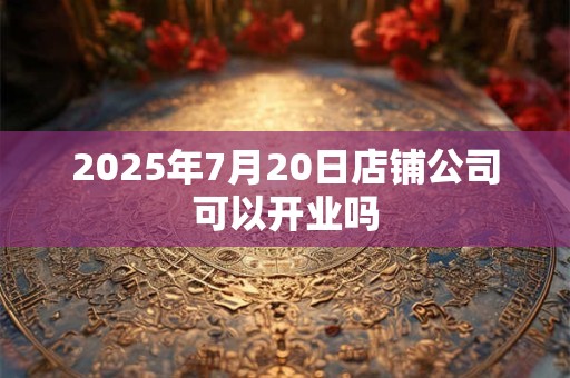 2025年7月20日店铺公司可以开业吗 2025年7月20日店铺公司可以开业吗
