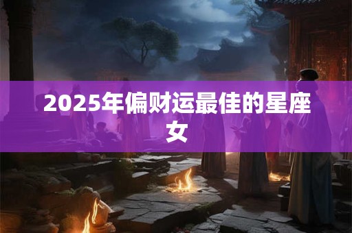 2025年偏财运最佳的星座女 2025年偏财运最佳的星座女