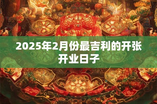 2025年2月份最吉利的开张开业日子 2025年2月份最吉利的开张开业日子