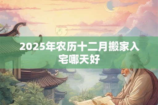 2025年农历十二月搬家入宅哪天好 2025年农历十二月搬家入宅哪天好