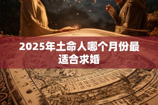 2025年土命人哪个月份最适合求婚 2025年土命人哪个月份最适合求婚