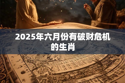 2025年六月份有破财危机的生肖 2025年六月份有破财危机的生肖