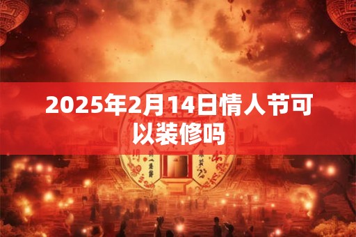 2025年2月14日情人节可以装修吗 2025年2月14日情人节可以装修吗