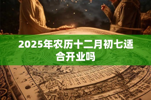 2025年农历十二月初七适合开业吗 2025年农历十二月初七适合开业吗