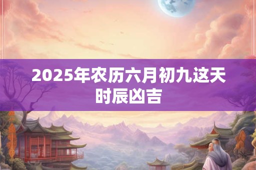 2025年农历六月初九这天时辰凶吉 2025年农历六月初九这天时辰凶吉