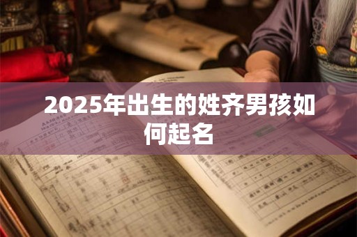 2025年出生的姓齐男孩如何起名 2025年出生的姓齐男孩如何起名