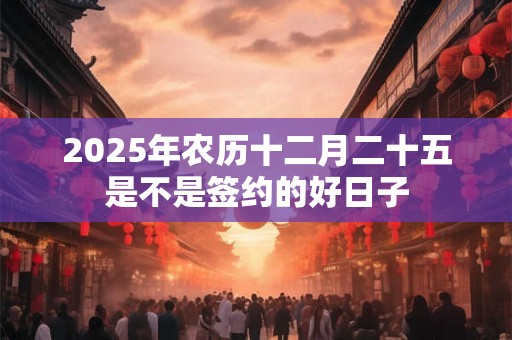 2025年农历十二月二十五是不是签约的好日子 2025年农历十二月二十五是不是签约的好日子
