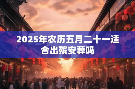 2025年农历五月二十一适合出殡安葬吗 2025年农历五月二十一适合出殡安葬吗