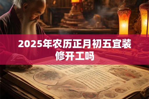 2025年农历正月初五宜装修开工吗 2025年农历正月初五宜装修开工吗