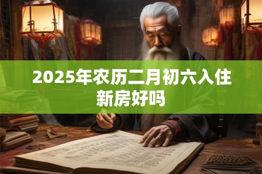 2025年农历二月初六入住新房好吗 2025年农历二月初六入住新房好吗