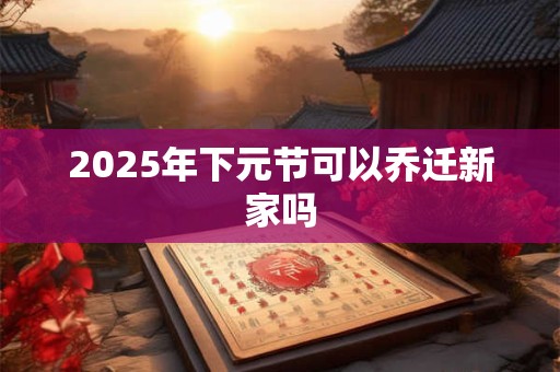 2025年下元节可以乔迁新家吗 2025年下元节可以乔迁新家吗