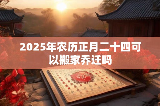 2025年农历正月二十四可以搬家乔迁吗 2025年农历正月二十四可以搬家乔迁吗