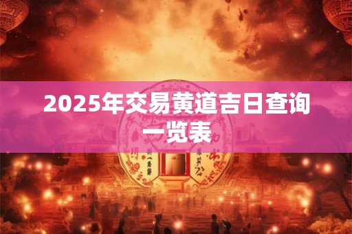 2025年交易黄道吉日查询一览表 2025年交易黄道吉日查询一览表