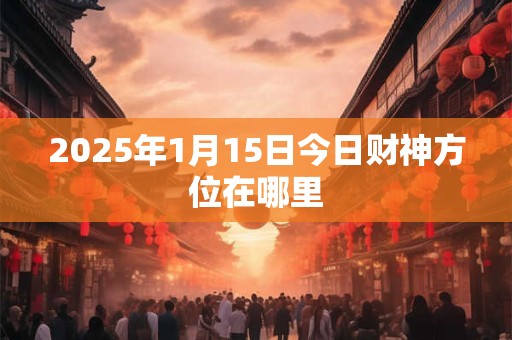 2025年1月15日今日财神方位在哪里 2025年1月15日今日财神方位在哪里
