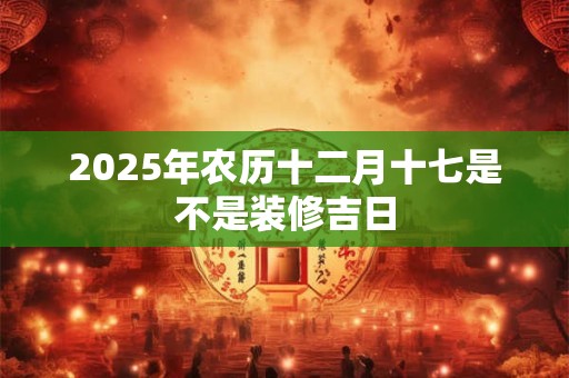 2025年农历十二月十七是不是装修吉日 2025年农历十二月十七是不是装修吉日