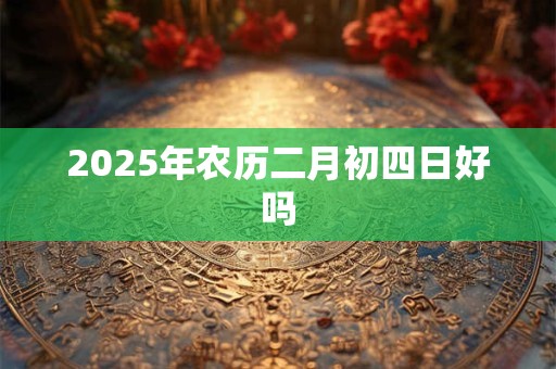 2025年农历二月初四日好吗 2025年农历二月初四日好吗