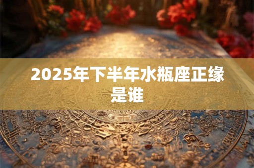 2025年下半年水瓶座正缘是谁 2025年下半年水瓶座正缘是谁