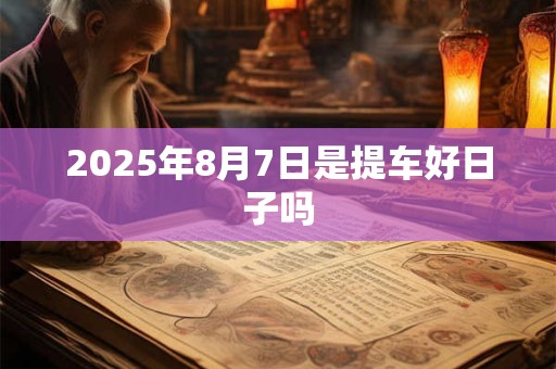 2025年8月7日是提车好日子吗 2025年8月7日是提车好日子吗