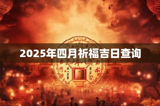 2025年四月祈福吉日查询 2025年四月祈福吉日查询