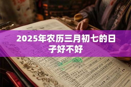 2025年农历三月初七的日子好不好 2025年农历三月初七的日子好不好