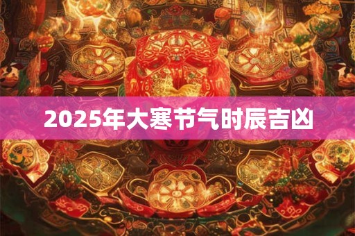 2025年大寒节气时辰吉凶 2025年大寒节气时辰吉凶