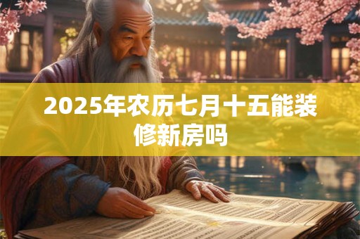 2025年农历七月十五能装修新房吗