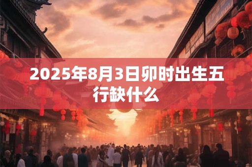 2025年8月3日卯时出生五行缺什么